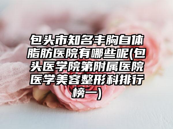 包头市知名丰胸自体脂肪医院有哪些呢(包头医学院第附属医院医学美容整形科排行榜一)
