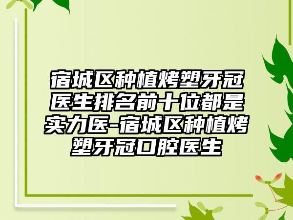 宿城区种植烤塑牙冠医生排名前十位都是实力医-宿城区种植烤塑牙冠口腔医生