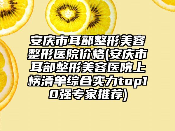 安庆市耳部整形美容整形医院价格(安庆市耳部整形美容医院上榜清单综合实力top10强专家推荐)