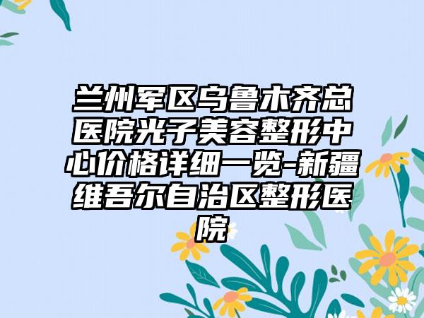 兰州军区乌鲁木齐总医院光子美容整形中心价格详细一览-新疆维吾尔自治区整形医院