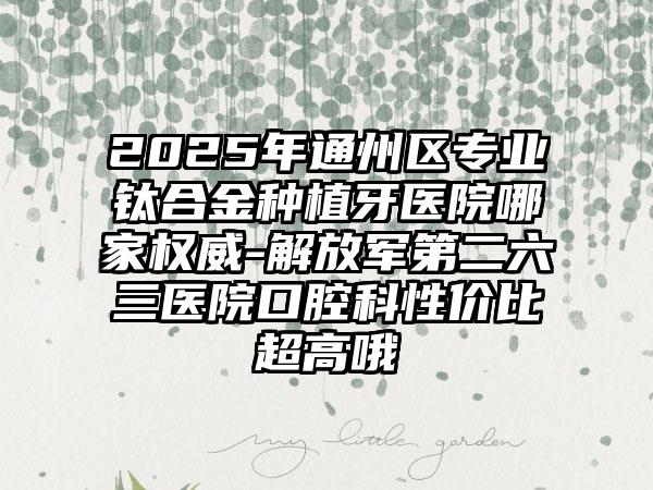 2025年通州区专业钛合金种植牙医院哪家权威-解放军第二六三医院口腔科性价比超高哦