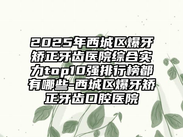 2025年西城区爆牙矫正牙齿医院综合实力top10强排行榜都有哪些-西城区爆牙矫正牙齿口腔医院