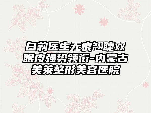 白莉医生无痕翘睫双眼皮强势领衔-内蒙古美莱整形美容医院