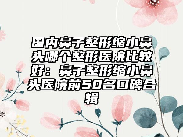 国内鼻子整形缩小鼻头哪个整形医院比较好：鼻子整形缩小鼻头医院前50名口碑合辑