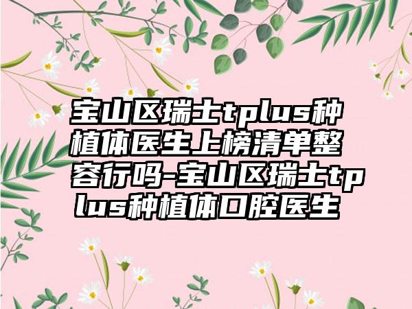 宝山区瑞士tplus种植体医生上榜清单整容行吗-宝山区瑞士tplus种植体口腔医生