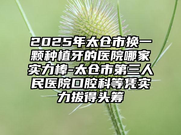 2025年太仓市换一颗种植牙的医院哪家实力棒-太仓市第三人民医院口腔科等凭实力拔得头筹