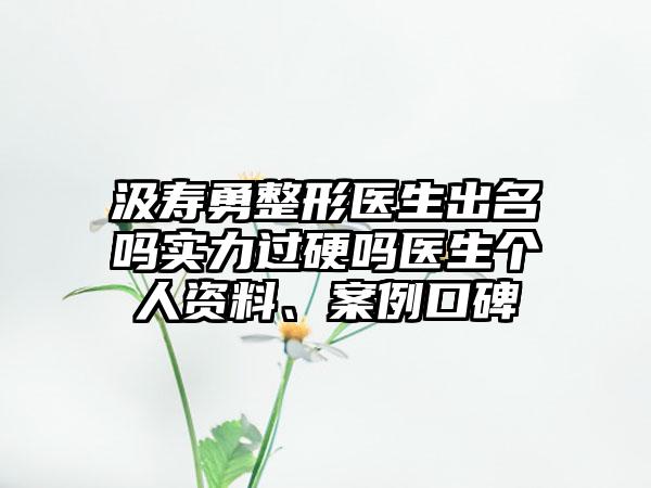 汲寿勇整形医生出名吗实力过硬吗医生个人资料、案例口碑