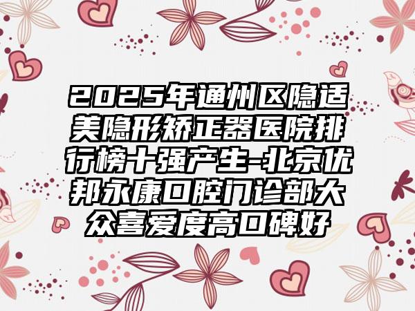 2025年通州区隐适美隐形矫正器医院排行榜十强产生-北京优邦永康口腔门诊部大众喜爱度高口碑好