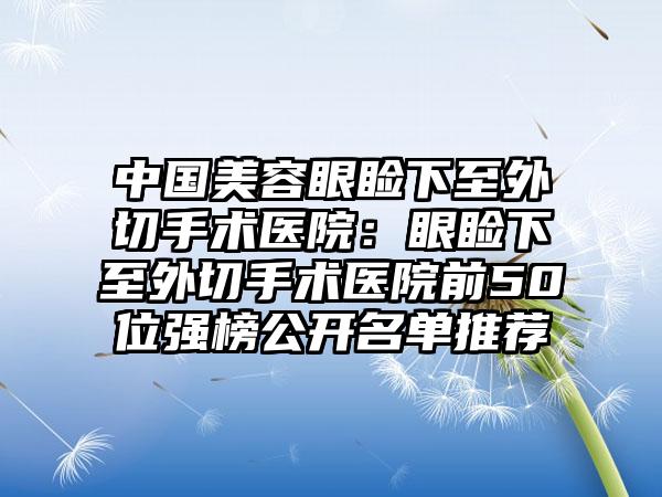 中国美容眼睑下至外切手术医院：眼睑下至外切手术医院前50位强榜公开名单推荐