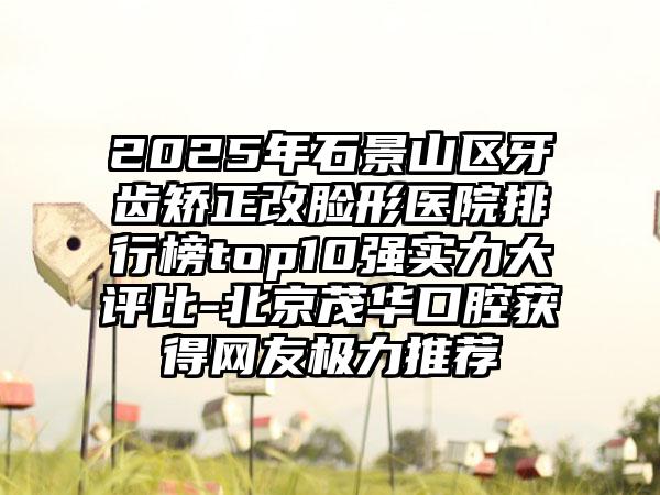 2025年石景山区牙齿矫正改脸形医院排行榜top10强实力大评比-北京茂华口腔获得网友极力推荐