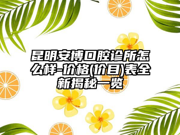 昆明安博口腔诊所怎么样-价格(价目)表全新揭秘一览