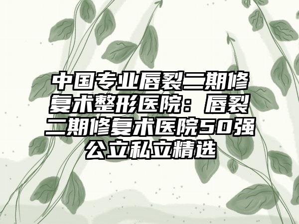 中国专业唇裂二期修复术整形医院：唇裂二期修复术医院50强公立私立精选