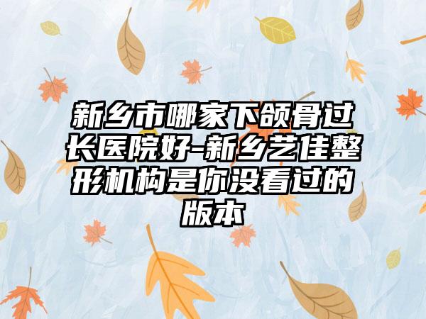 新乡市哪家下颌骨过长医院好-新乡艺佳整形机构是你没看过的版本