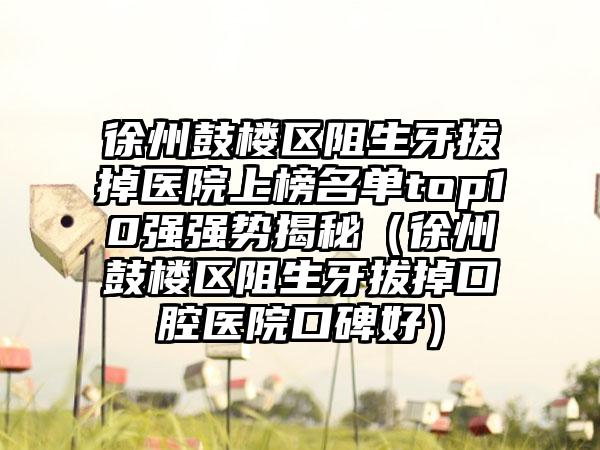 徐州鼓楼区阻生牙拔掉医院上榜名单top10强强势揭秘（徐州鼓楼区阻生牙拔掉口腔医院口碑好）