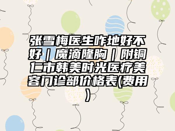 张雪梅医生咋地好不好｜魔滴隆胸｜附铜仁市韩美时光医疗美容门诊部价格表(费用)