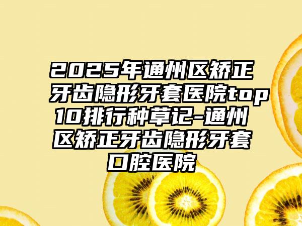 2025年通州区矫正牙齿隐形牙套医院top10排行种草记-通州区矫正牙齿隐形牙套口腔医院