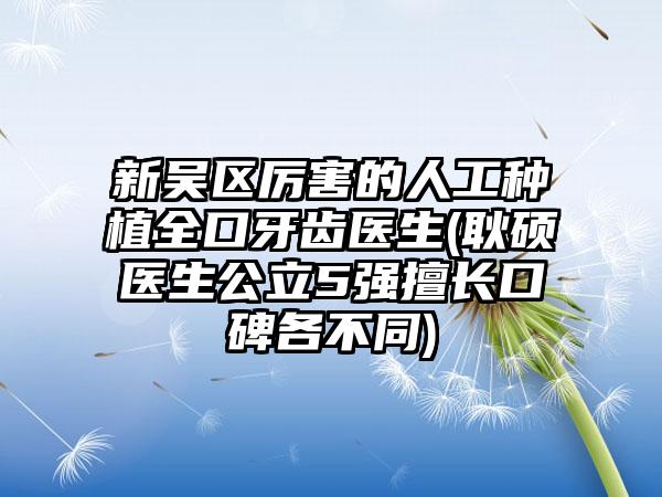 新吴区厉害的人工种植全口牙齿医生(耿硕‌医生公立5强擅长口碑各不同)