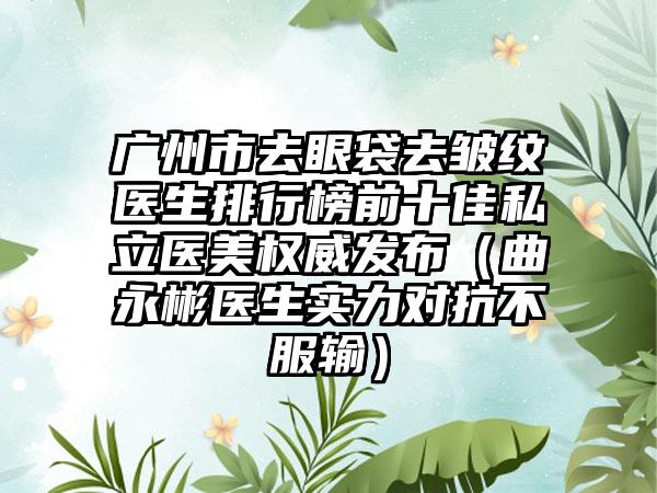 广州市去眼袋去皱纹医生排行榜前十佳私立医美权威发布（曲永彬医生实力对抗不服输）