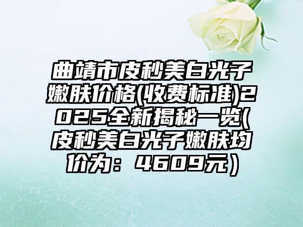 曲靖市皮秒美白光子嫩肤价格(收费标准)2025全新揭秘一览(皮秒美白光子嫩肤均价为：4609元）