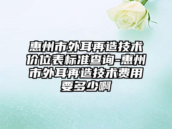 惠州市外耳再造技术价位表标准查询-惠州市外耳再造技术费用要多少啊