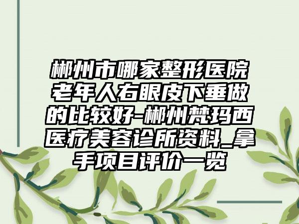 郴州市哪家整形医院老年人右眼皮下垂做的比较好-郴州梵玛西医疗美容诊所资料_拿手项目评价一览