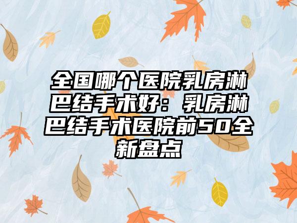 全国哪个医院乳房淋巴结手术好：乳房淋巴结手术医院前50全新盘点