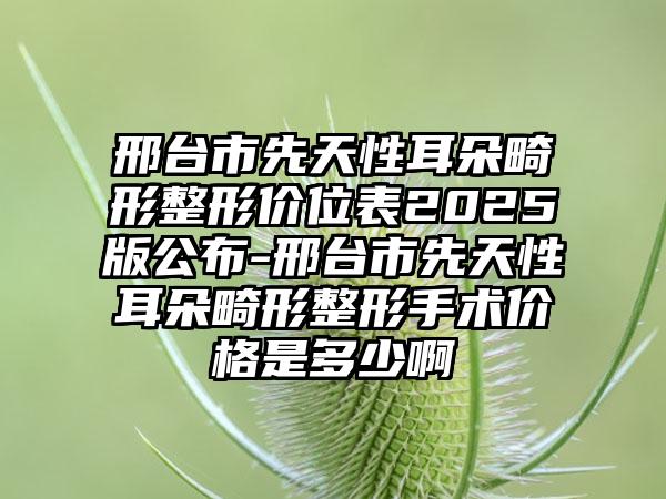 邢台市先天性耳朵畸形整形价位表2025版公布-邢台市先天性耳朵畸形整形手术价格是多少啊