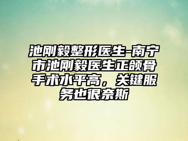 池刚毅整形医生-南宁市池刚毅医生正颌骨手术水平高，关键服务也很奈斯