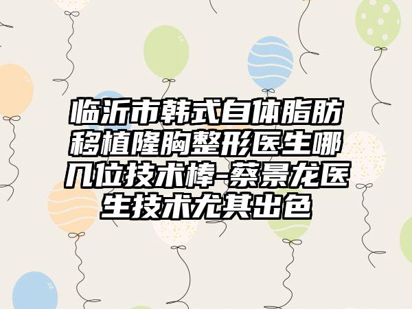 临沂市韩式自体脂肪移植隆胸整形医生哪几位技术棒-蔡景龙医生技术尤其出色