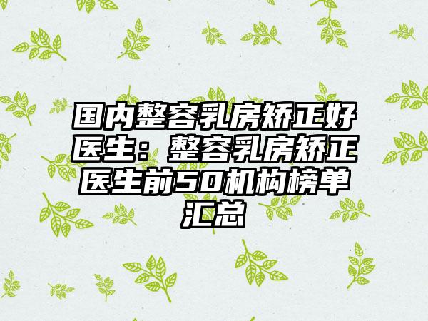 国内整容乳房矫正好医生：整容乳房矫正医生前50机构榜单汇总