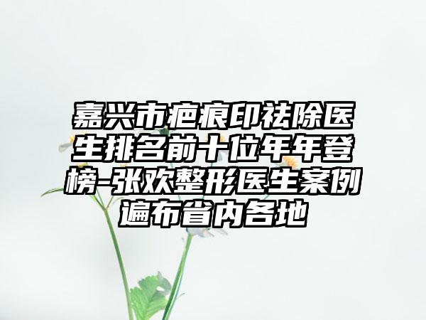 嘉兴市疤痕印祛除医生排名前十位年年登榜-张欢整形医生案例遍布省内各地