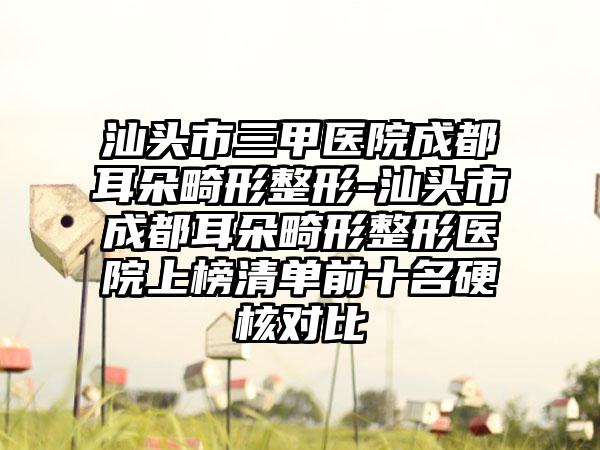 汕头市三甲医院成都耳朵畸形整形-汕头市成都耳朵畸形整形医院上榜清单前十名硬核对比