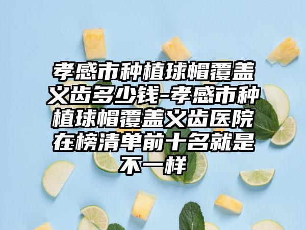 孝感市种植球帽覆盖义齿多少钱-孝感市种植球帽覆盖义齿医院在榜清单前十名就是不一样