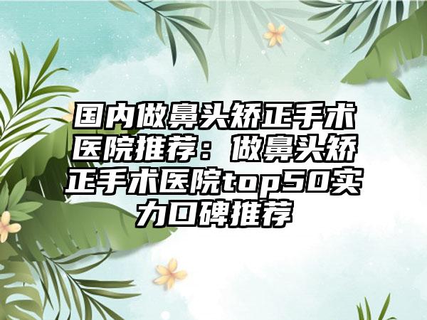 国内做鼻头矫正手术医院推荐：做鼻头矫正手术医院top50实力口碑推荐