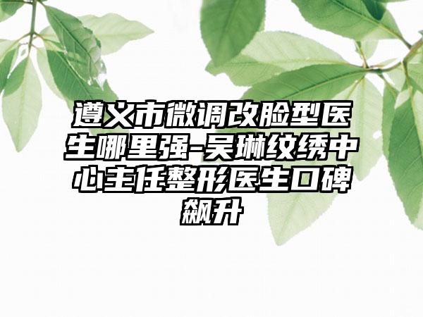 遵义市微调改脸型医生哪里强-吴琳纹绣中心主任整形医生口碑飙升