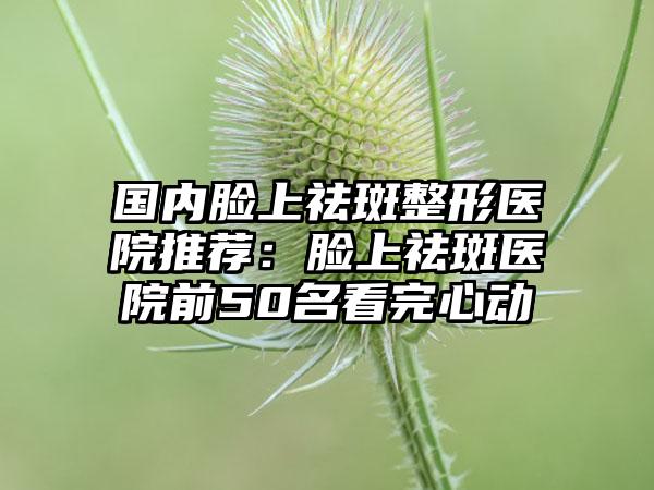 国内脸上祛斑整形医院推荐：脸上祛斑医院前50名看完心动