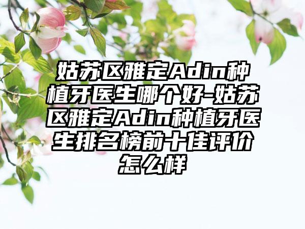 姑苏区雅定Adin种植牙医生哪个好-姑苏区雅定Adin种植牙医生排名榜前十佳评价怎么样