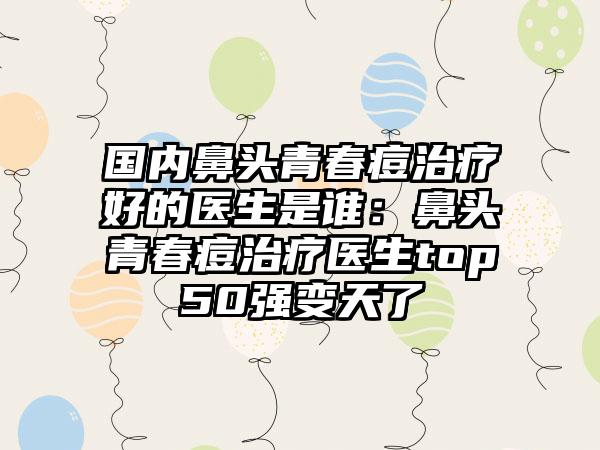 国内鼻头青春痘治疗好的医生是谁：鼻头青春痘治疗医生top50强变天了