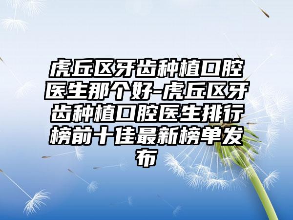 虎丘区牙齿种植口腔医生那个好-虎丘区牙齿种植口腔医生排行榜前十佳最新榜单发布