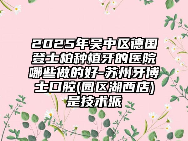 2025年吴中区德国登士柏种植牙的医院哪些做的好-苏州牙博士口腔(园区湖西店)是技术派