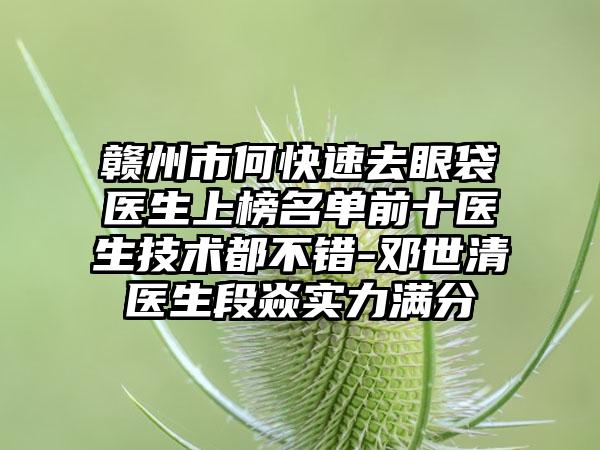 赣州市何快速去眼袋医生上榜名单前十医生技术都不错-邓世清医生段焱实力满分