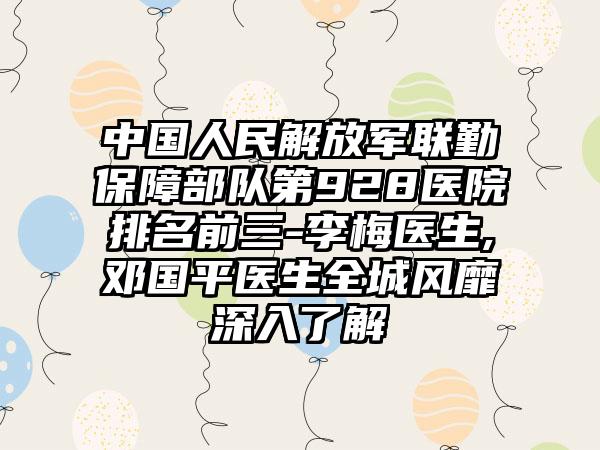 中国人民解放军联勤保障部队第928医院排名前三-李梅医生,邓国平医生全城风靡深入了解