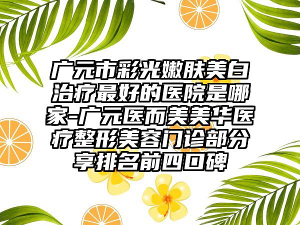 广元市彩光嫩肤美白治疗最好的医院是哪家-广元医而美美华医疗整形美容门诊部分享排名前四口碑