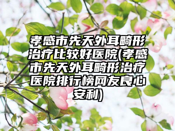 孝感市先天外耳畸形治疗比较好医院(孝感市先天外耳畸形治疗医院排行榜网友良心安利)