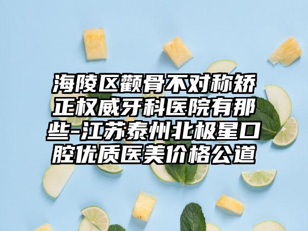 海陵区颧骨不对称矫正权威牙科医院有那些-江苏泰州北极星口腔优质医美价格公道