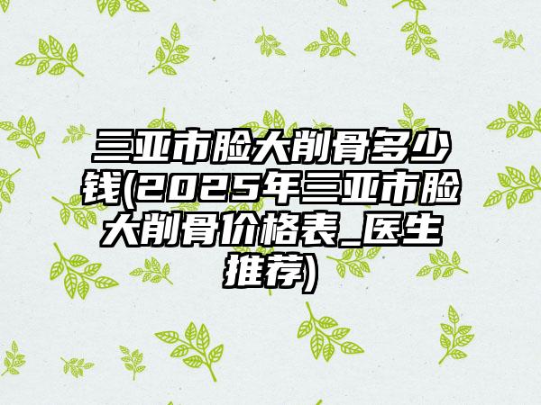 三亚市脸大削骨多少钱(2025年三亚市脸大削骨价格表_医生推荐)