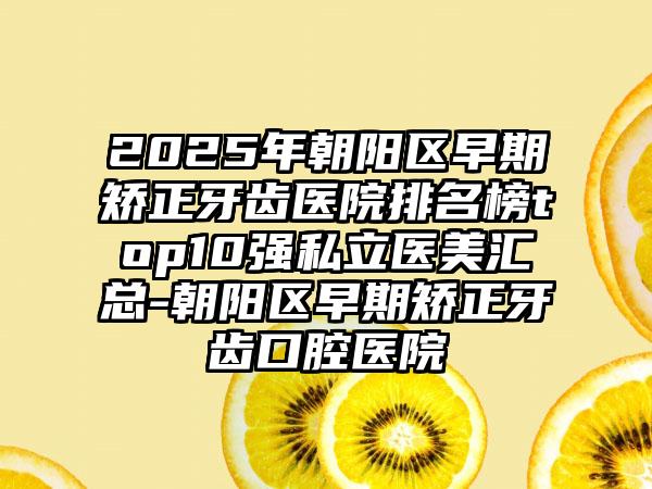 2025年朝阳区早期矫正牙齿医院排名榜top10强私立医美汇总-朝阳区早期矫正牙齿口腔医院