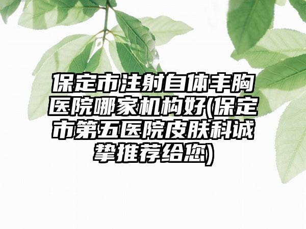保定市注射自体丰胸医院哪家机构好(保定市第五医院皮肤科诚挚推荐给您)
