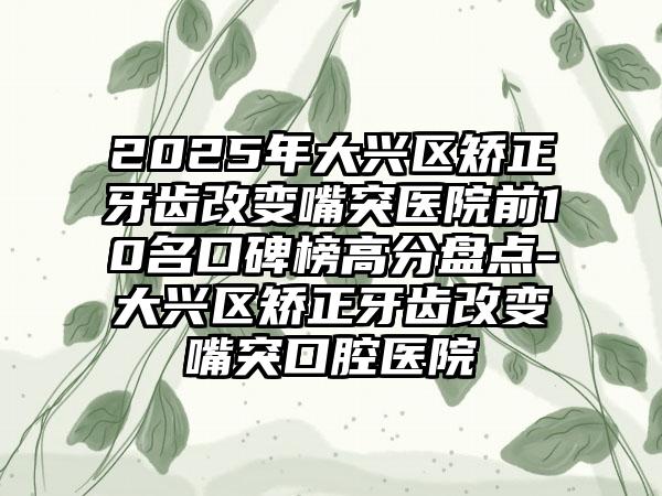 2025年大兴区矫正牙齿改变嘴突医院前10名口碑榜高分盘点-大兴区矫正牙齿改变嘴突口腔医院