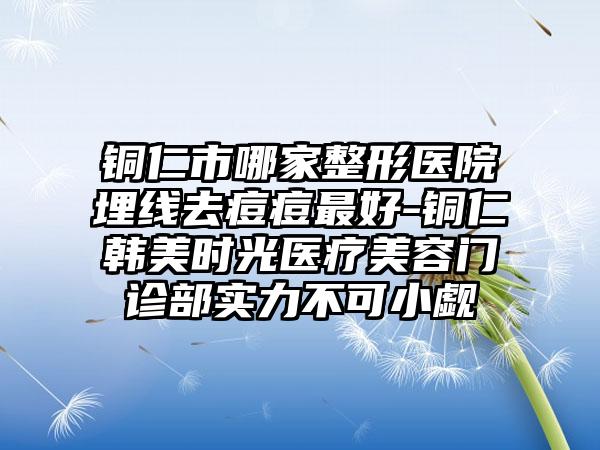 铜仁市哪家整形医院埋线去痘痘最好-铜仁韩美时光医疗美容门诊部实力不可小觑